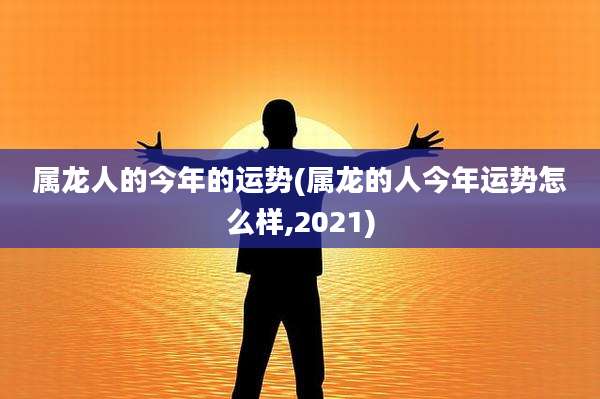 属龙人的今年的运势(属龙的人今年运势怎么样,2021)