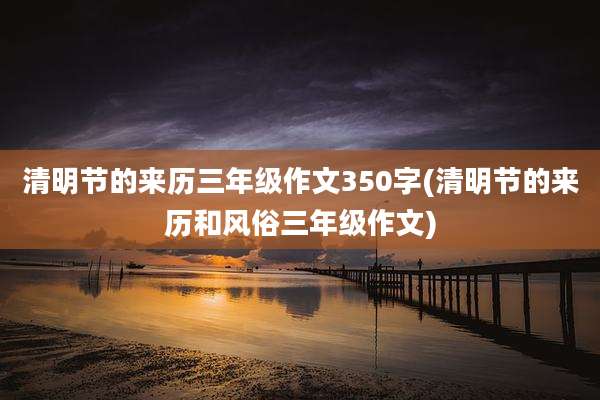 清明节的来历三年级作文350字(清明节的来历和风俗三年级作文)