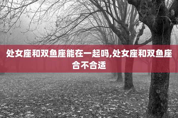 处女座和双鱼座能在一起吗,处女座和双鱼座合不合适