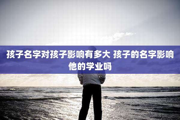 孩子名字对孩子影响有多大 孩子的名字影响他的学业吗