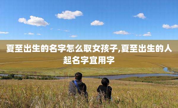 夏至出生的名字怎么取女孩子,夏至出生的人起名字宜用字