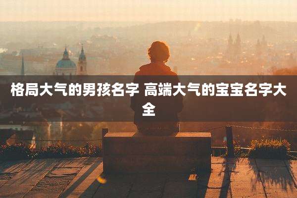 格局大气的男孩名字 高端大气的宝宝名字大全