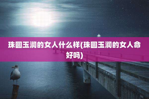 珠圆玉润的女人什么样(珠圆玉润的女人命好吗)