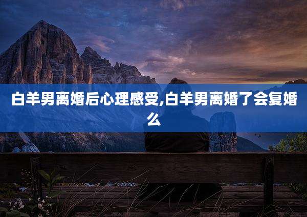 白羊男离婚后心理感受,白羊男离婚了会复婚么