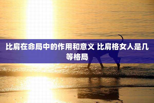 比肩在命局中的作用和意义 比肩格女人是几等格局