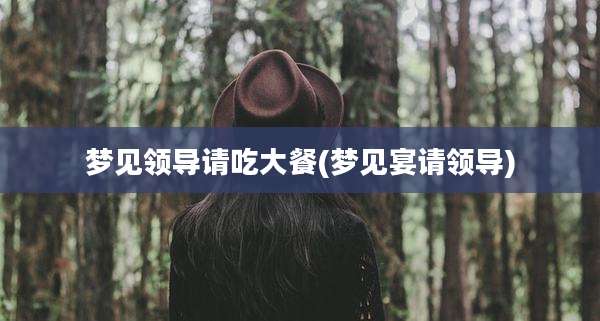 梦见领导请吃大餐(梦见宴请领导)