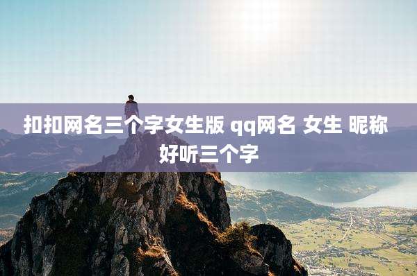 扣扣网名三个字女生版 qq网名 女生 昵称 好听三个字
