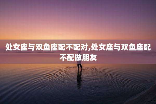 处女座与双鱼座配不配对,处女座与双鱼座配不配做朋友