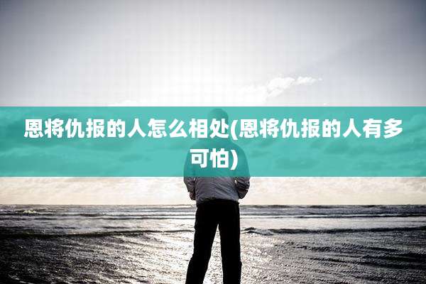 恩将仇报的人怎么相处(恩将仇报的人有多可怕)