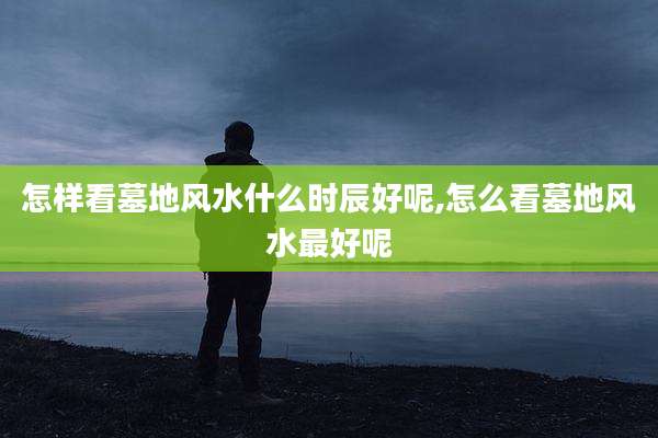 怎样看墓地风水什么时辰好呢,怎么看墓地风水最好呢