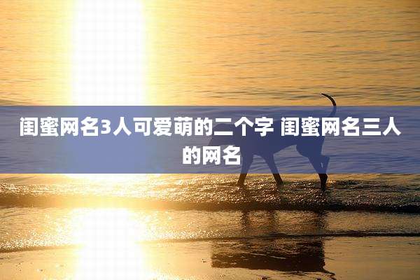 闺蜜网名3人可爱萌的二个字 闺蜜网名三人的网名