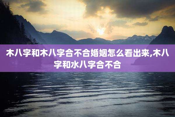 木八字和木八字合不合婚姻怎么看出来,木八字和水八字合不合