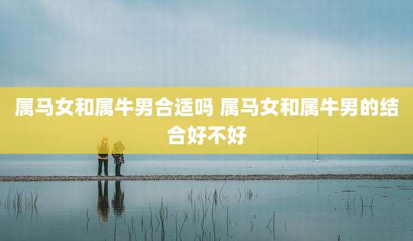 属马女和属牛男合适吗 属马女和属牛男的结合好不好