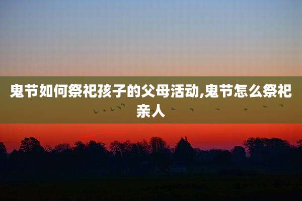 鬼节如何祭祀孩子的父母活动,鬼节怎么祭祀亲人