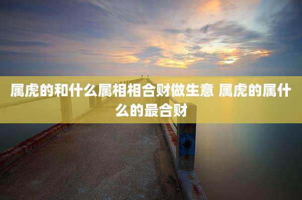 属虎的和什么属相相合财做生意 属虎的属什么的最合财