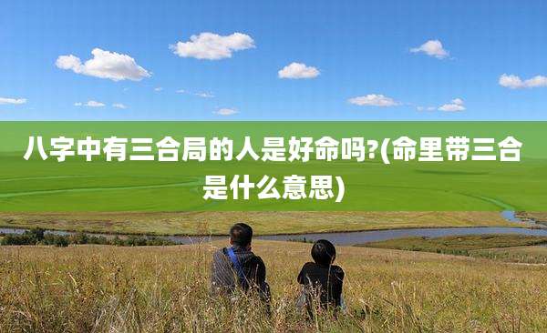 八字中有三合局的人是好命吗?(命里带三合是什么意思)