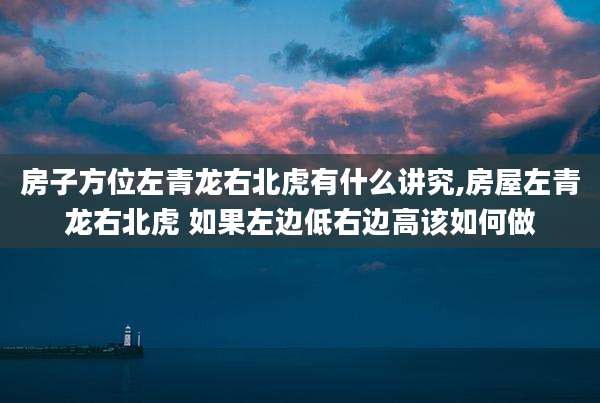 房子方位左青龙右北虎有什么讲究,房屋左青龙右北虎 如果左边低右边高该如何做