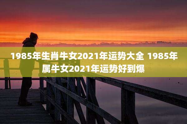 1985年生肖牛女2021年运势大全 1985年属牛女2021年运势好到爆