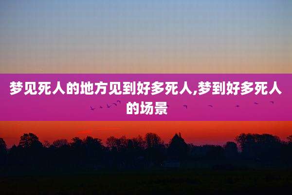 梦见死人的地方见到好多死人,梦到好多死人的场景