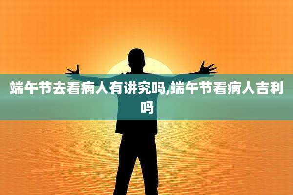 端午节去看病人有讲究吗,端午节看病人吉利吗