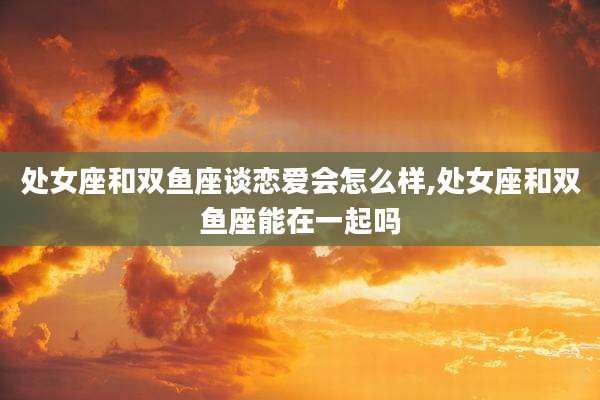 处女座和双鱼座谈恋爱会怎么样,处女座和双鱼座能在一起吗