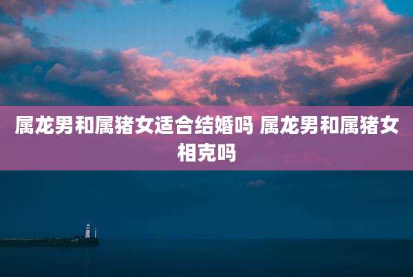 属龙男和属猪女适合结婚吗 属龙男和属猪女相克吗