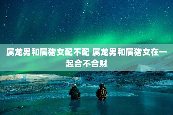 属龙男和属猪女配不配 属龙男和属猪女在一起合不合财