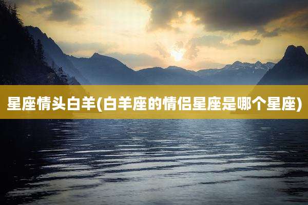 星座情头白羊(白羊座的情侣星座是哪个星座)