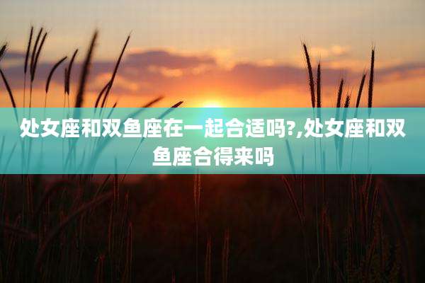 处女座和双鱼座在一起合适吗?,处女座和双鱼座合得来吗