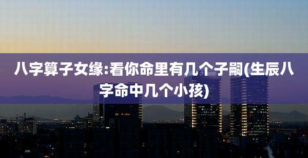 八字算子女缘:看你命里有几个子嗣(生辰八字命中几个小孩)