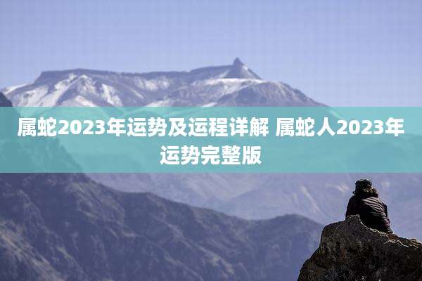 属蛇2023年运势及运程详解 属蛇人2023年运势完整版