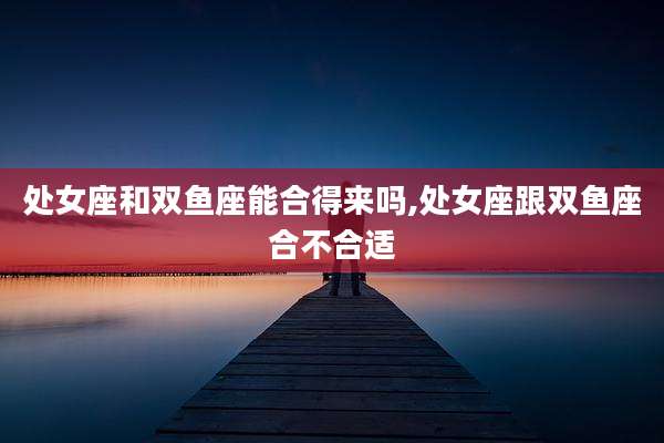 处女座和双鱼座能合得来吗,处女座跟双鱼座合不合适