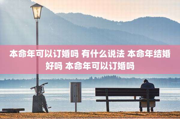 本命年可以订婚吗 有什么说法 本命年结婚好吗 本命年可以订婚吗
