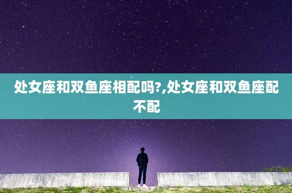 处女座和双鱼座相配吗?,处女座和双鱼座配不配
