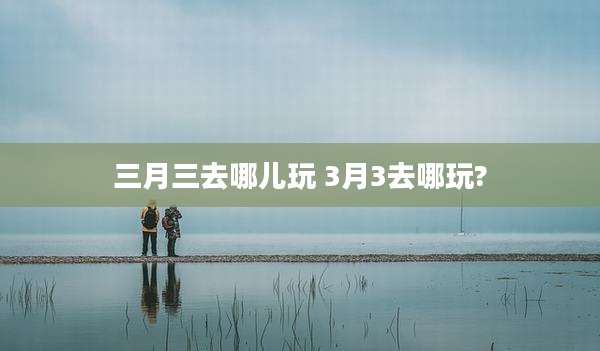 三月三去哪儿玩 3月3去哪玩?