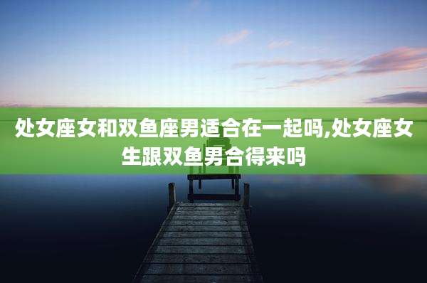 处女座女和双鱼座男适合在一起吗,处女座女生跟双鱼男合得来吗