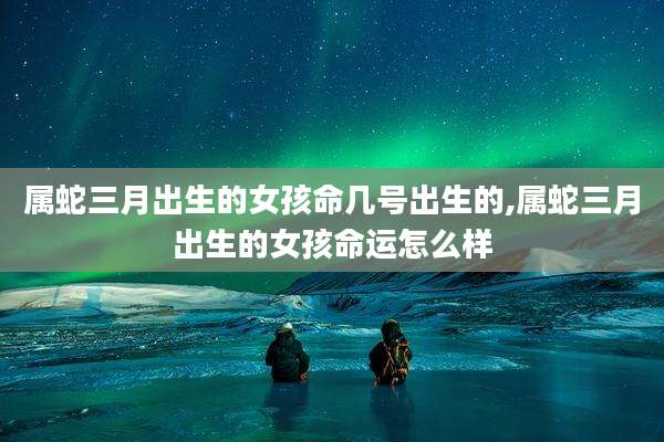 属蛇三月出生的女孩命几号出生的,属蛇三月出生的女孩命运怎么样