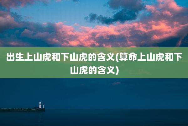 出生上山虎和下山虎的含义(算命上山虎和下山虎的含义)