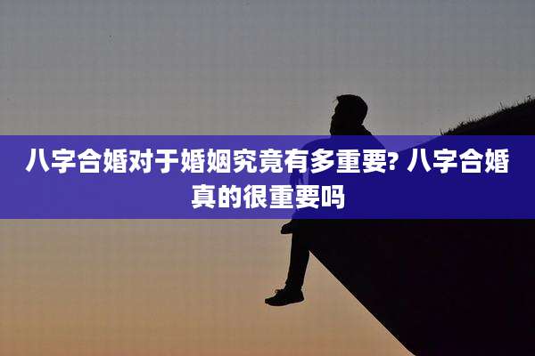 八字合婚对于婚姻究竟有多重要? 八字合婚真的很重要吗