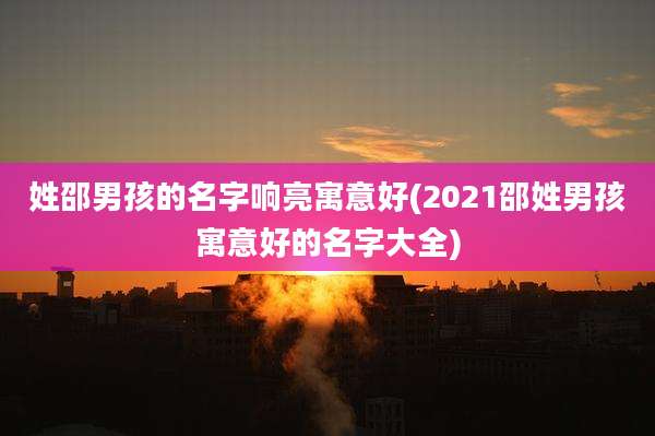 姓邵男孩的名字响亮寓意好(2021邵姓男孩寓意好的名字大全)