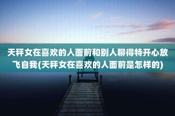 天秤女在喜欢的人面前和别人聊得特开心放飞自我(天秤女在喜欢的人面前是怎样的)