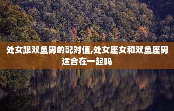 处女跟双鱼男的配对值,处女座女和双鱼座男适合在一起吗
