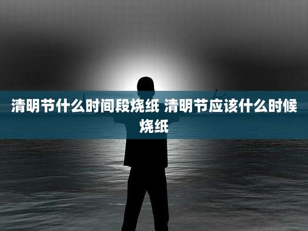 清明节什么时间段烧纸 清明节应该什么时候烧纸