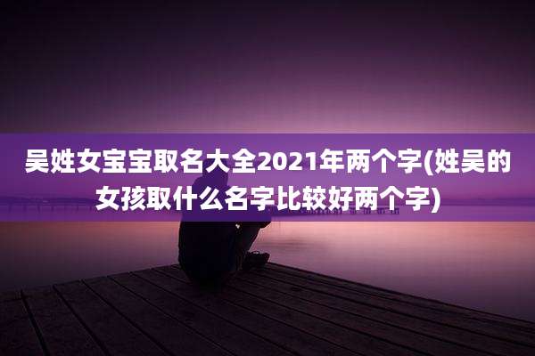 吴姓女宝宝取名大全2021年两个字(姓吴的女孩取什么名字比较好两个字)