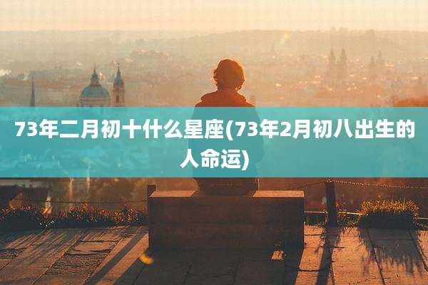 73年二月初十什么星座(73年2月初八出生的人命运)