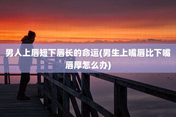 男人上唇短下唇长的命运(男生上嘴唇比下嘴唇厚怎么办)