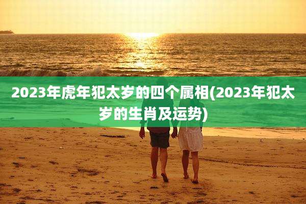 2023年虎年犯太岁的四个属相(2023年犯太岁的生肖及运势)
