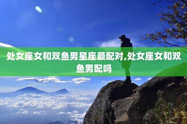 处女座女和双鱼男星座最配对,处女座女和双鱼男配吗