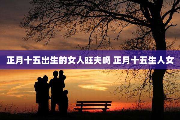 正月十五出生的女人旺夫吗 正月十五生人女