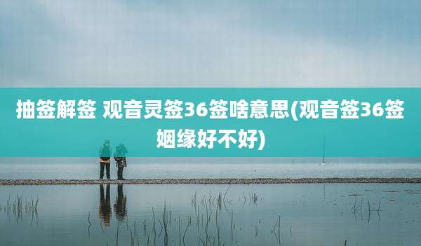 抽签解签 观音灵签36签啥意思(观音签36签姻缘好不好)